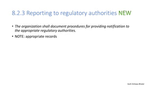 8.2.3 Reporting to regulatory authorities
• The organization shall document procedures for providing notification to
the appropriate regulatory authorities.
• NOTE: appropriate records
Auth-Vishwas Bhukal
 