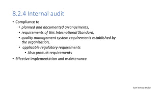 8.2.4 Internal audit
• Compliance to
• planned and documented arrangements,
• requirements of this International Standard,
• quality management system requirements established by
the organization,
• applicable regulatory requirements
• Also product requirements
• Effective implementation and maintenance
Auth-Vishwas Bhukal
 
