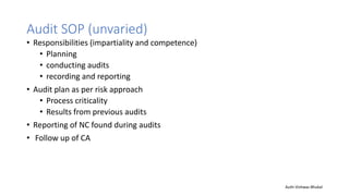 Audit SOP (unvaried)
• Responsibilities (impartiality and competence)
• Planning
• conducting audits
• recording and reporting
• Audit plan as per risk approach
• Process criticality
• Results from previous audits
• Reporting of NC found during audits
• Follow up of CA
Auth-Vishwas Bhukal
 