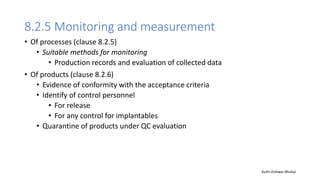 8.2.5 Monitoring and measurement
• Of processes (clause 8.2.5)
• Suitable methods for monitoring
• Production records and evaluation of collected data
• Of products (clause 8.2.6)
• Evidence of conformity with the acceptance criteria
• Identify of control personnel
• For release
• For any control for implantables
• Quarantine of products under QC evaluation
Auth-Vishwas Bhukal
 
