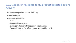8.3.2 Actions in response to NC product detected before
delivery
• NC correction (reword see clause 8.3.4)
• Limitation to use
• Use under concession
• Justified
• Approved by customer
• Still in compliance with regulatory requirements
• Detailed record (of justification and responsible board)
Auth-Vishwas Bhukal
 