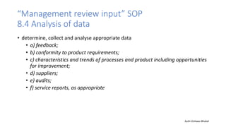 “Management review input” SOP
8.4 Analysis of data
• determine, collect and analyse appropriate data
• a) feedback;
• b) conformity to product requirements;
• c) characteristics and trends of processes and product including opportunities
for improvement;
• d) suppliers;
• e) audits;
• f) service reports, as appropriate
Auth-Vishwas Bhukal
 