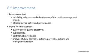 8.5 Improvement
• Ensure consistent
• suitability, adequacy and effectiveness of the quality management
system
• Medical device safety and performance
• Inputs for improvement
• quality policy, quality objectives,
• audit results,
• postmarket surveillance
• analysis of data, corrective actions, preventive actions and
management review
Auth-Vishwas Bhukal
 