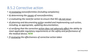 8.5.2 Corrective action
• a) reviewing nonconformities (including complaints);
• b) determining the causes of nonconformities;
• c) evaluating the need for action to ensure that NCs do not recur;
• d) planning and documenting action needed and implementing such action,
including, as appropriate, updating documentation;
• e) verifying that the corrective action does not adversely affect the ability to
meet applicable regulatory requirements or the safety and performance of
the medical device;
• f) reviewing the effectiveness of corrective action taken
Auth-Vishwas Bhukal
 