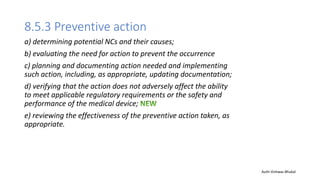 8.5.3 Preventive action
a) determining potential NCs and their causes;
b) evaluating the need for action to prevent the occurrence
c) planning and documenting action needed and implementing
such action, including, as appropriate, updating documentation;
d) verifying that the action does not adversely affect the ability
to meet applicable regulatory requirements or the safety and
performance of the medical device;
e) reviewing the effectiveness of the preventive action taken, as
appropriate.
Auth-Vishwas Bhukal
 