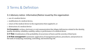 3 Terms & Definition
3.1 Advisory notice- Information/Notice issued by the organization
o use of a medical device
o modification of a medical device,
o return of the medical device to the organization that supplied it, or
o destruction of a medical device
3.4 Complaint- written, electronic or oral communication that alleges deficiencies related to the identity,
quality, durability, reliability, usability, safety, or performance of a medical device
3.17 Risk -Combination of the probability of occurrence of harm and the severity of that harm
3.18 Risk management -systematic application of management policies, procedures, and practices to
the tasks of analyzing, evaluating, controlling, and monitoring risk
Auth-Vishwas Bhukal
 