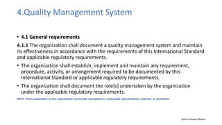 4.Quality Management System
• 4.1 General requirements
4.1.1 The organization shall document a quality management system and maintain
its effectiveness in accordance with the requirements of this International Standard
and applicable regulatory requirements.
• The organization shall establish, implement and maintain any requirement,
procedure, activity, or arrangement required to be documented by this
International Standard or applicable regulatory requirements.
• The organization shall document the role(s) undertaken by the organization
under the applicable regulatory requirements.
NOTE –Roles undertaken by the organization can include manufacturer, authorized representative, importer, or distributor.
Auth-Vishwas Bhukal
 