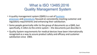 What is ISO 13485:2016
Quality Management System
• A quality management system (QMS) is a set of business
processes and procedures focused on consistently meeting customer and
regulatory requirements and enhancing their satisfaction.
• Some people generically refer to the group of documents as a QMS, but
specifically, it refers to the entire system – the documents just describe it.
• Quality System requirements for medical devices have been internationally
recognized as a way to assure product safety and efficacy and customer
satisfaction since 1983.
Auth-Vishwas Bhukal
 