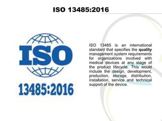 ISO 13485:2016
ISO 13485 is an international
standard that specifies the quality
management system requirements
for organizations involved with
medical devices at any stage of
the product lifecycle. This would
include the design, development,
production, storage, distribution,
installation, service and technical
support of the device.
 