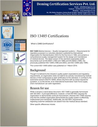 ISO 13485 Certifications
What is 13485 Certifications?
ISO 13485 Medical devices -- Quality management systems -- Requirements for
regulatory purposes is a voluntary standard, published by International
Organization for Standardization (ISO) for the first time in 1996, and contains a
comprehensive quality management system for the design and manufacture
of medical devices. The latest version of this standard supersedes earlier
documents such as EN 46001 (1993 and 1996) and EN 46002 (1996), the
previously published ISO 13485 (1996 and 2003), and ISO 13488 (also 1996).
The current ISO 13485 edition was published on 1 March 2016.
Background
Though it is tailored to the industry's quality system expectations and regulatory
requirements, an organization does not need to be actively manufacturing medical
devices or their components to seek certification to this standard, in contrast to the
automotive sector's ISO/TS 16949, where only firms with an active request for
quotation, or on the bid list, of an International Automotive Task Force supply
chain manufacturer can seek registration.
Reason for use
While it remains a stand-alone document, ISO 13485 is generally harmonized
with ISO 9001. A principal difference, however, is that ISO 9001 requires the
organization to demonstrate continual improvement, whereas ISO 13485 requires
only that the certified organization demonstrate the quality system is effectively
implemented and maintained. Additionally, the ISO 9001 requirements
regarding customer satisfaction are absent from the medical device standard.
Other specific differences include:
Deming Certification Services Pvt. Ltd.
Email: - info@demingcert.com
Contact: - 02502341257/9322728183
Website: - www.demingcert.com
No. 108, Mehta Chambers, Station Road, Novghar, Behind Tungareswar Sweet,
Vasai West, Thane District, Mumbai- 401202, Maharashtra, India
 