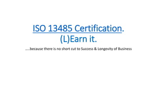 ISO 13485 Certification.
(L)Earn it.
…..because there is no short cut to Success & Longevity of Business
 
