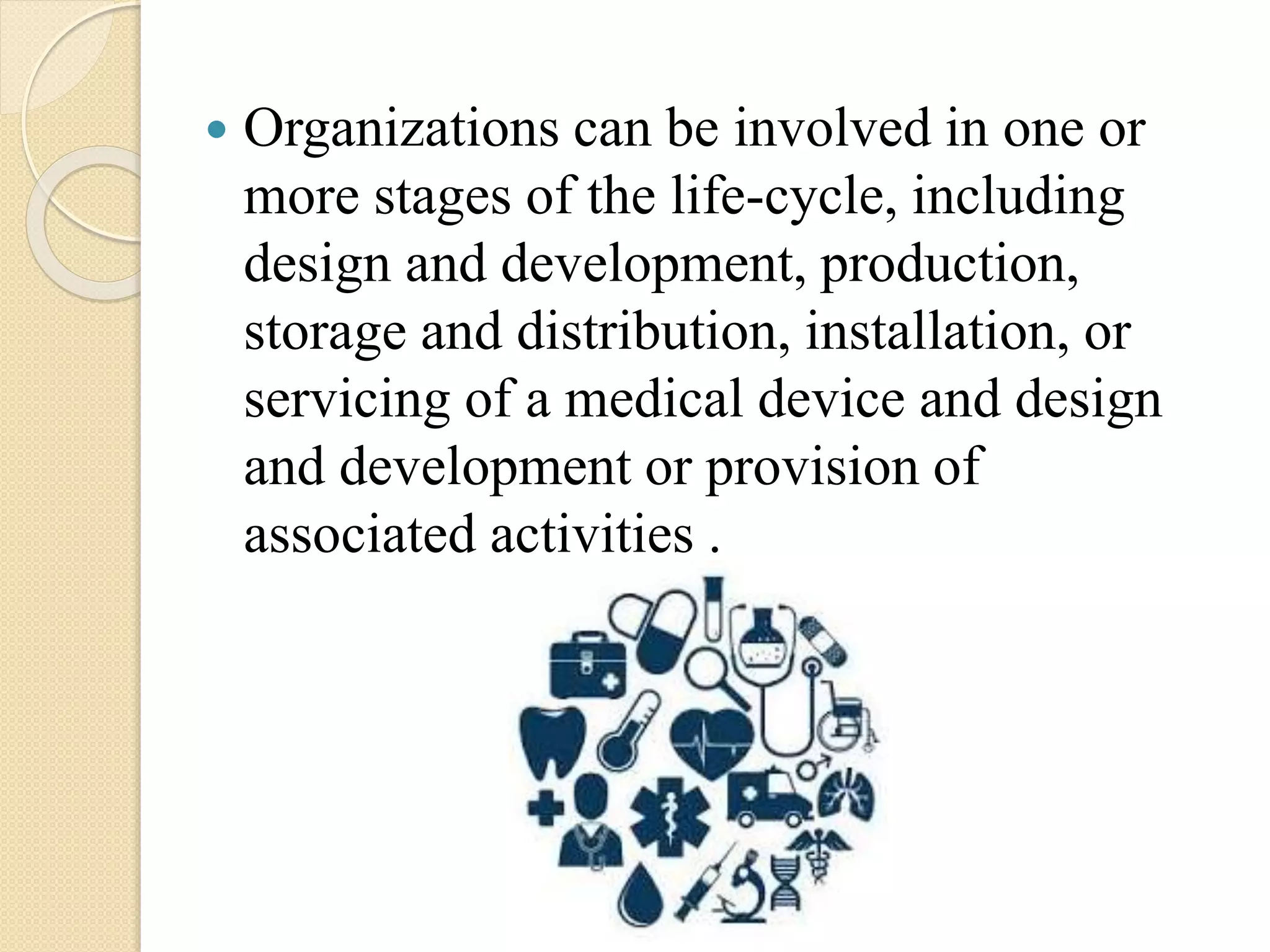  Organizations can be involved in one or
more stages of the life-cycle, including
design and development, production,
storage and distribution, installation, or
servicing of a medical device and design
and development or provision of
associated activities .
 