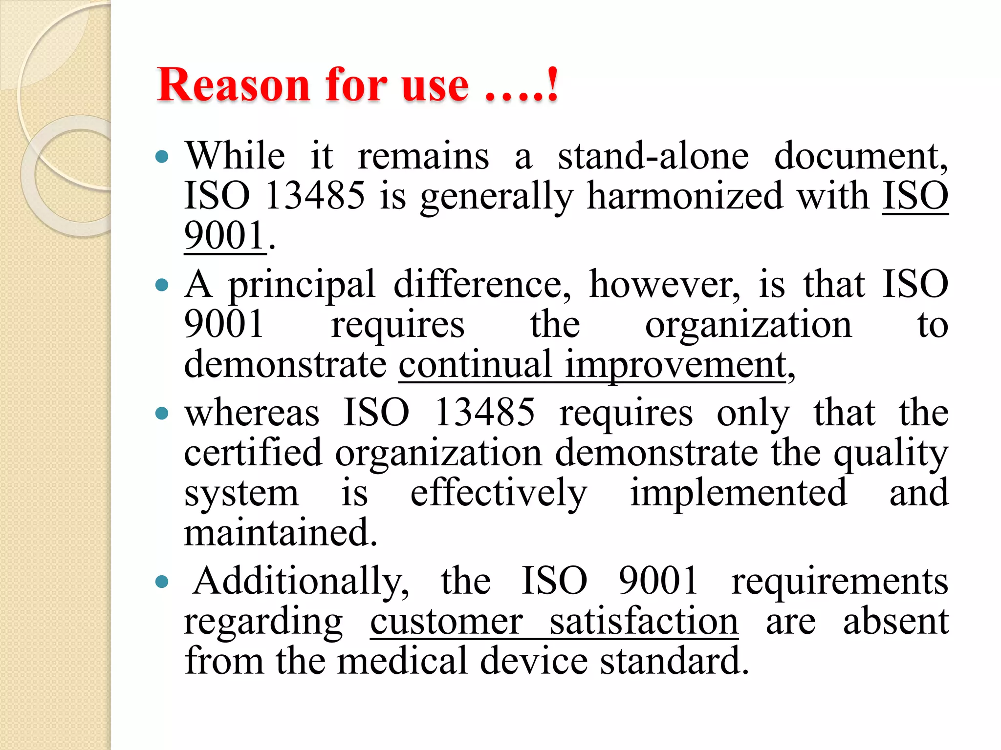 Reason for use ….!
 While it remains a stand-alone document,
ISO 13485 is generally harmonized with ISO
9001.
 A principal difference, however, is that ISO
9001 requires the organization to
demonstrate continual improvement,
 whereas ISO 13485 requires only that the
certified organization demonstrate the quality
system is effectively implemented and
maintained.
 Additionally, the ISO 9001 requirements
regarding customer satisfaction are absent
from the medical device standard.
 