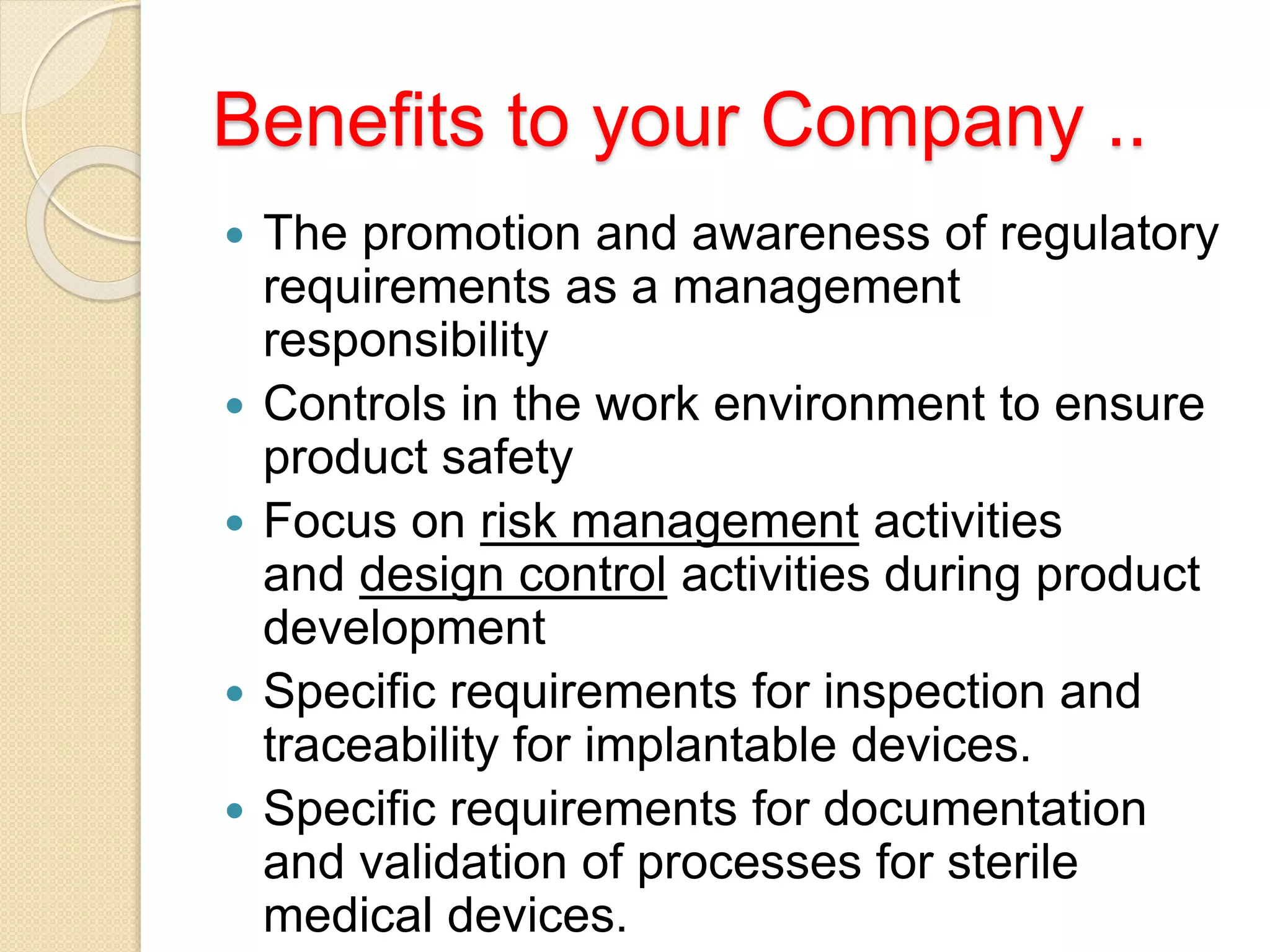 Benefits to your Company ..
 The promotion and awareness of regulatory
requirements as a management
responsibility
 Controls in the work environment to ensure
product safety
 Focus on risk management activities
and design control activities during product
development
 Specific requirements for inspection and
traceability for implantable devices.
 Specific requirements for documentation
and validation of processes for sterile
medical devices.
 