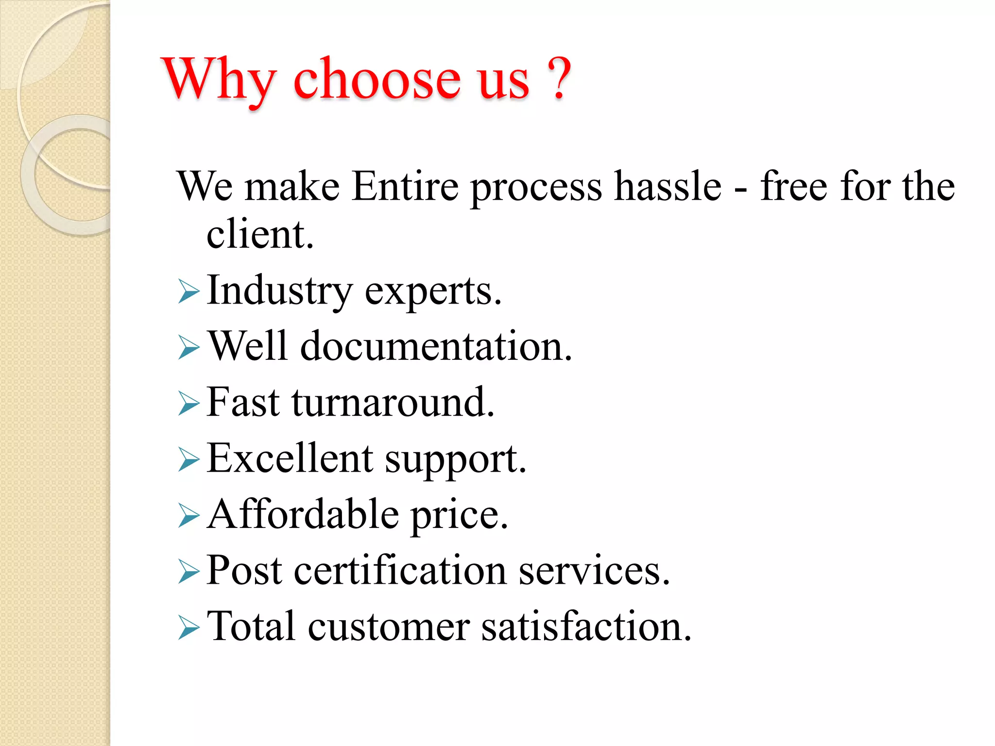 Why choose us ?
We make Entire process hassle - free for the
client.
Industry experts.
Well documentation.
Fast turnaround.
Excellent support.
Affordable price.
Post certification services.
Total customer satisfaction.
 