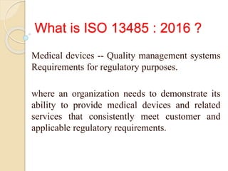 What is ISO 13485 : 2016 ?
Medical devices -- Quality management systems
Requirements for regulatory purposes.
where an organization needs to demonstrate its
ability to provide medical devices and related
services that consistently meet customer and
applicable regulatory requirements.
 