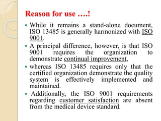 Reason for use ….!
 While it remains a stand-alone document,
ISO 13485 is generally harmonized with ISO
9001.
 A principal difference, however, is that ISO
9001 requires the organization to
demonstrate continual improvement,
 whereas ISO 13485 requires only that the
certified organization demonstrate the quality
system is effectively implemented and
maintained.
 Additionally, the ISO 9001 requirements
regarding customer satisfaction are absent
from the medical device standard.
 
