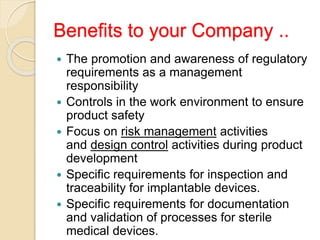 Benefits to your Company ..
 The promotion and awareness of regulatory
requirements as a management
responsibility
 Controls in the work environment to ensure
product safety
 Focus on risk management activities
and design control activities during product
development
 Specific requirements for inspection and
traceability for implantable devices.
 Specific requirements for documentation
and validation of processes for sterile
medical devices.
 