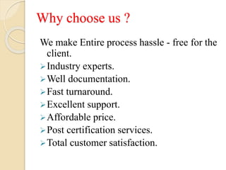 Why choose us ?
We make Entire process hassle - free for the
client.
Industry experts.
Well documentation.
Fast turnaround.
Excellent support.
Affordable price.
Post certification services.
Total customer satisfaction.
 