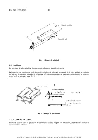 EN ISO 13920:1996 - 10 -
hmáx. – hmín. ≤
t
Fig. 7 – Ensayo de planitud
6.4 Paralelismo
La superficie de referencia debe alinearse en paralelo con el plano de referencia.
Debe establecerse un plano de medición paralelo al plano de referencia y separado de la pieza soldada, a través de
los aparatos de medición indicados en el apartado 6.3. Las distancias entre la superficie real y el plano de medición
deben medirse (ejemplo, véase fig. 8).
Fig. 8 – Ensayo de paralelismo
7 ADECUACIÓN AL CASO
Cualquier decisión sobre la aprobación de componentes que no cumplen con esta norma, puede hacerse respecto a
su adecuación a cada caso.
AENOR AUTORIZA EL USO DE ESTE DOCUMENTO A UNIV.VALLADOLID-BIB.UNIVERSIT.
 