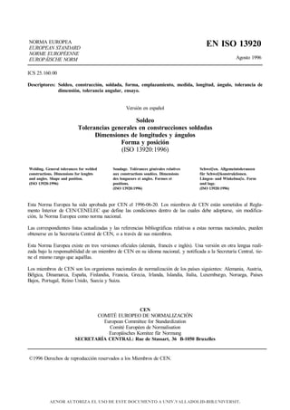 NORMA EUROPEA
EUROPEAN STANDARD
NORME EUROPÉENNE
EUROPÄISCHE NORM
EN ISO 13920
Agosto 1996
ICS 25.160.00
Descriptores: Soldeo, construcción, soldada, forma, emplazamiento, medida, longitud, ángulo, tolerancia de
dimensión, tolerancia angular, ensayo.
Versión en español
Soldeo
Tolerancias generales en construcciones soldadas
Dimensiones de longitudes y ángulos
Forma y posición
(ISO 13920:1996)
Welding. General tolerances for welded
constructions. Dimensions for lenghts
and angles. Shape and position.
(ISO 13920:1996)
Soudage. Tolérances générales relatives
aux constructions soudées. Dimensions
des longueurs et angles. Formes et
positions.
(ISO 13920:1996)
Schweiβen. Allgemeintoleranzen
für Schweiβkonstruktionen.
Längen- und Winkelmaβe. Form
und lage.
(ISO 13920:1996)
Esta Norma Europea ha sido aprobada por CEN el 1996-06-20. Los miembros de CEN están sometidos al Regla-
mento Interior de CEN/CENELEC que define las condiciones dentro de las cuales debe adoptarse, sin modifica-
ción, la Norma Europea como norma nacional.
Las correspondientes listas actualizadas y las referencias bibliográficas relativas a estas normas nacionales, pueden
obtenerse en la Secretaría Central de CEN, o a través de sus miembros.
Esta Norma Europea existe en tres versiones oficiales (alemán, francés e inglés). Una versión en otra lengua reali-
zada bajo la responsabilidad de un miembro de CEN en su idioma nacional, y notificada a la Secretaría Central, tie-
ne el mismo rango que aquéllas.
Los miembros de CEN son los organismos nacionales de normalización de los países siguientes: Alemania, Austria,
Bélgica, Dinamarca, España, Finlandia, Francia, Grecia, Irlanda, Islandia, Italia, Luxemburgo, Noruega, Países
Bajos, Portugal, Reino Unido, Suecia y Suiza.
CEN
COMITÉ EUROPEO DE NORMALIZACIÓN
European Committee for Standardization
Comité Européen de Normalisation
Europäisches Komitee für Normung
SECRETARÍA CENTRAL: Rue de Stassart, 36 B-1050 Bruxelles
©1996 Derechos de reproducción reservados a los Miembros de CEN.
AENOR AUTORIZA EL USO DE ESTE DOCUMENTO A UNIV.VALLADOLID-BIB.UNIVERSIT.
 