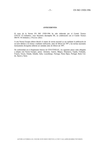 - 5 - EN ISO 13920:1996
ANTECEDENTES
El texto de la Norma EN ISO 13920:1996 ha sido elaborado por el Comité Técnico
CEN/TC 121 Soldadura, cuya Secretaría desempeña DS, en colaboración con el Comité Técnico
ISO/TC 44 Soldadura y Procesos Afines.
A esta Norma Europea deberá dársele el estatus de norma nacional ya sea mediante la publicación de
un texto idéntico a la misma o mediante ratificación, antes de febrero de 1997 y las normas nacionales
técnicamente divergentes deberán ser anuladas antes de febrero de 1997.
De conformidad con el Reglamento Interior de CEN/CENELEC, los siguientes países están obligados
a adoptar esta Norma Europea: países: Alemania, Austria, Bélgica, Dinamarca, España, Finlandia,
Francia, Grecia, Irlanda, Islandia, Italia, Luxemburgo, Noruega, Países Bajos, Portugal, Reino Uni-
do, Suecia y Suiza.
AENOR AUTORIZA EL USO DE ESTE DOCUMENTO A UNIV.VALLADOLID-BIB.UNIVERSIT.
 
