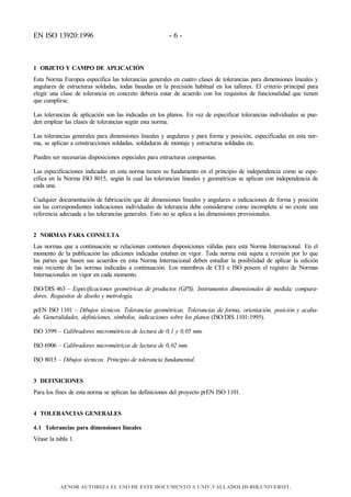 EN ISO 13920:1996 - 6 -
1 OBJETO Y CAMPO DE APLICACIÓN
Esta Norma Europea especifica las tolerancias generales en cuatro clases de tolerancias para dimensiones lineales y
angulares de estructuras soldadas, todas basadas en la precisión habitual en los talleres. El criterio principal para
elegir una clase de tolerancia en concreto debería estar de acuerdo con los requisitos de funcionalidad que tienen
que cumplirse.
Las tolerancias de aplicación son las indicadas en los planos. En vez de especificar tolerancias individuales se pue-
den emplear las clases de tolerancias según esta norma.
Las tolerancias generales para dimensiones lineales y angulares y para forma y posición, especificadas en esta nor-
ma, se aplican a construcciones soldadas, soldaduras de montaje y estructuras soldadas etc.
Pueden ser necesarias disposiciones especiales para estructuras compuestas.
Las especificaciones indicadas en esta norma tienen su fundamento en el principio de independencia como se espe-
cifica en la Norma ISO 8015, según la cual las tolerancias lineales y geométricas se aplican con independencia de
cada una.
Cualquier documentación de fabricación que dé dimensiones lineales y angulares o indicaciones de forma y posición
sin las correspondientes indicaciones individuales de tolerancia debe considerarse como incompleta si no existe una
referencia adecuada a las tolerancias generales. Esto no se aplica a las dimensiones provisionales.
2 NORMAS PARA CONSULTA
Las normas que a continuación se relacionan contienen disposiciones válidas para esta Norma Internacional. En el
momento de la publicación las ediciones indicadas estaban en vigor. Toda norma está sujeta a revisión por lo que
las partes que basen sus acuerdos en esta Norma Internacional deben estudiar la posibilidad de aplicar la edición
más reciente de las normas indicadas a continuación. Los miembros de CEI e ISO poseen el registro de Normas
Internacionales en vigor en cada momento.
ISO/DIS 463 – Especificaciones geométricas de productos (GPS). Instrumentos dimensionales de medida; compara-
dores. Requisitos de diseño y metrología.
prEN ISO 1101 – Dibujos técnicos. Tolerancias geométricas. Tolerancias de forma, orientación, posición y acaba-
do. Generalidades, definiciones, símbolos, indicaciones sobre los planos (ISO/DIS 1101:1995).
ISO 3599 – Calibradores micrométricos de lectura de 0,1 y 0,05 mm.
ISO 6906 – Calibradores micrométricos de lectura de 0,02 mm.
ISO 8015 – Dibujos técnicos. Principio de tolerancia fundamental.
3 DEFINICIONES
Para los fines de esta norma se aplican las definiciones del proyecto prEN ISO 1101.
4 TOLERANCIAS GENERALES
4.1 Tolerancias para dimensiones lineales
Véase la tabla 1.
AENOR AUTORIZA EL USO DE ESTE DOCUMENTO A UNIV.VALLADOLID-BIB.UNIVERSIT.
 