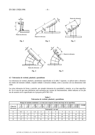 EN ISO 13920:1996 - 8 -
Fig. 1 Fig. 2 Fig. 3
Fig. 4 Fig. 5
4.3 Tolerancias de rectitud, planitud y paralelismo
Las tolerancias de rectitud, planitud y paralelismo especificadas en la tabla 3 siguiente, se aplican tanto a dimensio-
nes totales del elemento soldado, conjunto soldado o estructura soldada, como a secciones con sus dimensiones indi-
cadas.
Las otras tolerancias de forma y posición, por ejemplo tolerancias de coaxialidad y simetría, no se han especifica-
do. En el caso de que estas tolerancias sean necesarias por razones de funcionamiento, deben indicarse en los pla-
nos de acuerdo con lo especificado en el proyecto prEN ISO 1101.
Tabla 3
Tolerancias de rectitud, planitud y paralelismo
Rango de tamaños nominales l, en mm (con respecto al lado más largo de la superficie)
Clase de
tolerancia
> 30
a 120
> 120
a 400
> 400
a 1 000
> 100
a 2 000
> 2 000
a 4 000
> 4 000
a 8 000
> 8 000
a 12 000
> 12 000
a 16 000
> 16 000
a 20 000
> 20 000
Tolerancias t en mm
E 0,5 1 1,5 2 3 4 5 6 7 8
F 1 1,5 3 4,5 6 8 10 12 14 16
G 1,5 3 5,5 9 11 16 20 22 25 25
H 2,5 5 9 14 18 26 32 36 40 40
AENOR AUTORIZA EL USO DE ESTE DOCUMENTO A UNIV.VALLADOLID-BIB.UNIVERSIT.
 