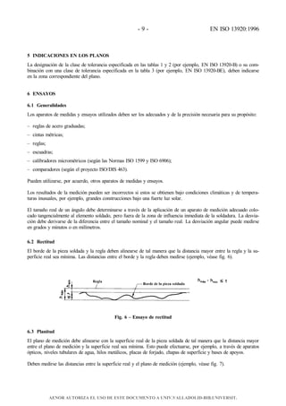 - 9 - EN ISO 13920:1996
5 INDICACIONES EN LOS PLANOS
La designación de la clase de tolerancia especificada en las tablas 1 y 2 (por ejemplo, EN ISO 13920-B) o su com-
binación con una clase de tolerancia especificada en la tabla 3 (por ejemplo, EN ISO 13920-BE), deben indicarse
en la zona correspondiente del plano.
6 ENSAYOS
6.1 Generalidades
Los aparatos de medidas y ensayos utilizados deben ser los adecuados y de la precisión necesaria para su propósito:
– reglas de acero graduadas;
– cintas métricas;
– reglas;
– escuadras;
– calibradores micrométricos (según las Normas ISO 1599 y ISO 6906);
– comparadores (según el proyecto ISO/DIS 463).
Pueden utilizarse, por acuerdo, otros aparatos de medidas y ensayos.
Los resultados de la medición pueden ser incorrectos si estos se obtienen bajo condiciones climáticas y de tempera-
turas inusuales, por ejemplo, grandes construcciones bajo una fuerte luz solar.
El tamaño real de un ángulo debe determinarse a través de la aplicación de un aparato de medición adecuado colo-
cado tangencialmente al elemento soldado, pero fuera de la zona de influencia inmediata de la soldadura. La desvia-
ción debe derivarse de la diferencia entre el tamaño nominal y el tamaño real. La desviación angular puede medirse
en grados y minutos o en milímetros.
6.2 Rectitud
El borde de la pieza soldada y la regla deben alinearse de tal manera que la distancia mayor entre la regla y la su-
perficie real sea mínima. Las distancias entre el borde y la regla deben medirse (ejemplo, véase fig. 6).
Fig. 6 – Ensayo de rectitud
6.3 Planitud
El plano de medición debe alinearse con la superficie real de la pieza soldada de tal manera que la distancia mayor
entre el plano de medición y la superficie real sea mínima. Esto puede efectuarse, por ejemplo, a través de aparatos
ópticos, niveles tubulares de agua, hilos metálicos, placas de forjado, chapas de superficie y bases de apoyos.
Deben medirse las distancias entre la superficie real y el plano de medición (ejemplo, véase fig. 7).
AENOR AUTORIZA EL USO DE ESTE DOCUMENTO A UNIV.VALLADOLID-BIB.UNIVERSIT.
 