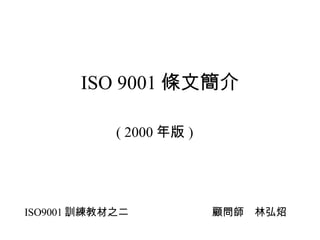 ISO 9001 條文簡介 ( 2000 年版 ) ISO9001 訓練教材之二 顧問師　林弘炤 