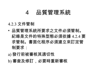 ４　品質管理系統 4.2.3 文件管制 品質管理系統所要求之文件必須管制。紀錄是文件的特殊型態必須依據 4.2.4 要求管制。書面化程序必須建立來訂定管制要求： a) 發行前被審核其適切性 b) 審查及修訂，必要時重新審核 
