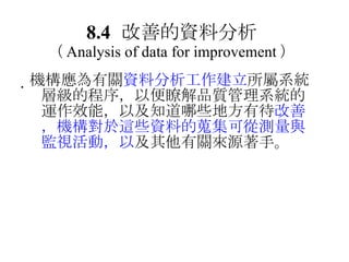 8.4 改善的資料分析 （ Analysis of data for improvement ）  機構應為有關 資料分析工作建立 所屬系統層級的程序，以便瞭解品質管理系統的運作效能，以及知道哪些地方有待 改善，機構對於這些資料的蒐集可從測量與監視活動，以 及其他有關來源著手。 