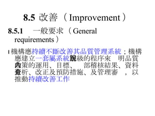 8.5 改善 （ Improvement ） 8.5.1 　一般要求 （ General requirements ）  機構應 持續不斷改善其品質管理系統 ；機構應建立 一套屬系統 層級的程序來說明品質政策的運用、目標、內部稽核結果、資料分析、改正及預防措施、及管理審查，以推動 持續改善工作 