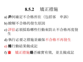 8.5.2 　矯正措施 a) 如何確定不合格所在（包括客戶申訴） b) 瞭解不合格的發生原因 c) 評估 必須採取哪些行動來防止不合格再度發生 d) 執行必要之措施並確保 不合格不再發生 e) 將行動結果做成記錄 f) 審查矯正措施 是否確實有效，並且做成記錄 