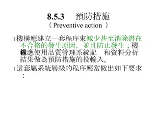 8.5.3 　預防措施 （ Preventive action  ）  機構應建立一套程序來 減少甚至消除潛在不合格的發生原因，並且防止發生； 機構應使用品質管理系統記錄和資料分析結果做為預防措施的投輸入。  這套屬系統層級的程序應當做出如下要求： 