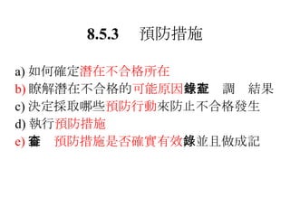 8.5.3 　預防措施 a) 如何確定 潛在不合格所在 b) 瞭解潛在不合格的 可能原因 並記錄調查結果 c) 決定採取哪些 預防行動 來防止不合格發生 d) 執行 預防措施 e) 審查 預防措施是否確實有效 ，並且做成記錄 