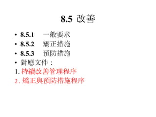 8.5 改善 8.5.1 　一般要求 8.5.2 　矯正措施 8.5.3 　預防措施 對應文件： 1. 持續改善管理程序 2. 矯正與預防措施程序 
