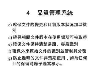 ４　品質管理系統 c) 確保文件的變更和目前版本狀況加以識別 d) 確保相關文件版本在使用場所可被取得 e) 確保文件保持清楚易讀、容易識別 f) 確保外來原始文件的識別並管制其分發 g) 防止過時的文件非預期使用，如為任何目的保留時應予適當標示。 