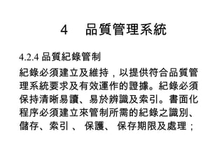 ４　品質管理系統 4.2.4 品質紀錄管制 紀錄必須建立及維持，以提供符合品質管理系統要求及有效運作的證據。紀錄必須保持清晰易讀、易於辨識及索引。書面化程序必須建立來管制所需的紀錄之識別、儲存、索引 、 保護、 保存期限及處理； 