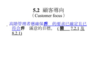 5.2 顧客導向 （ Customer focus ）  高階管理者應確保 客戶的要求已確定且已符合 客戶滿意的目標。  ( 參閱  7.2.1 及 8.2.1) 