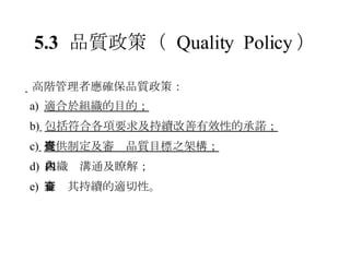 5.3 品質政策 （  Quality  Policy ）  高階管理者應確保品質政策： a)  適合於組織的目的； b)   包括符合各項要求及持續改善有效性的承諾； c)   提供制定及審查品質目標之架構； d)  組織內溝通及瞭解； e)  審查其持續的適切性。 