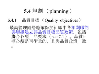 5.4 規劃 （ planning ） 5.4.1 　品質目標 （ Quality  objectives ）  最高管理階層應確保於組織中各 相關職能與層級建立其品質目標品質政策 ， 包括符合各項產品要求（ see 7.1 ）。品質目標必須是可衡量的，且與品質政策一致。 