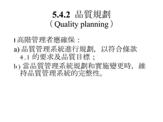 5.4.2  品質規劃 （ Quality planning ）  高階管理者應確保： a) 品質管理系統進行規劃 ，以符合條款 4.1 的要求及品質目標； b) 當 品質管理系統規劃和實施變更時 ，維持品質管理系統的完整性。 