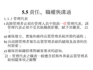 5.5 責任 、 職權與溝通 5.5.2 管理代表  高階管理者必須在管理人員中指派 一位 管理代表，該管理代表必須不受其他職務影響 ，賦予其權責，  以： a) 確保建立 、 實施和維持品質管理系統所需的過程 ； b) 向高階管理者報告品質管理系統的績效及改善的任何需要； c) 確保於組織倡導對顧客要求的認知。  註：管理代表之職責一般應含括與外界就品質管理系統相關事項之聯繫 