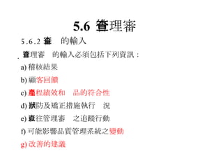 5.6 管理審查 5.6.2 審查的輸入  管理審查的輸入必須包括下列資訊： a) 稽核結果 b) 顧 客回饋 c) 過程績效和產品的符合性 d) 預防及矯正措施執行狀況 e) 以往管理審查之追蹤行動 f) 可能影響品質管理系統之 變動 g) 改善的建議 