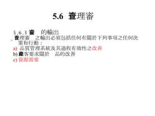 5.6 管理審查 5.6.3 審查的輸出  管理審查之輸出必須包括任何有關於下列事項之任何決策和行動： a)  品質管理系統及其過程有效性之 改善 b) 顧客要求關於產品的改善 c) 資源需要 