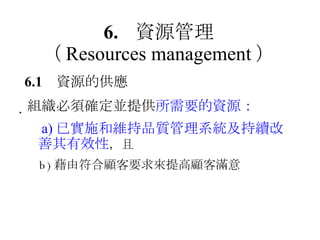 6. 資源管理 （ Resources management ） 6.1 資源的供應  組織必須確定並提供 所需要的資源： 　 a) 已實施和維持品質管理系統及持續改善其有效性 ，且 　 b) 藉由符合顧客要求來提高顧客滿意 
