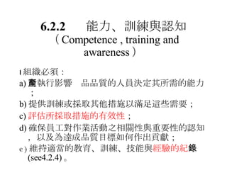  組織必須： a) 對執行影響產品品質的人員決定其所需的能力； b) 提供訓練或採取其他措施以滿足這些需要； c) 評估所採取措施的有效性 ； d) 確保員工對作業活動之相關性與重要性的認知，以及為達成品質目標如何作出貢獻 ； e) 維持適當的 教育、訓練、技能與 經驗的紀 錄 (see4.2.4) 。 6.2.2 能力、訓練與認知 （ Competence , training and awareness ） 