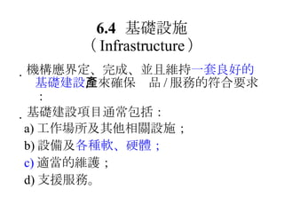 6.4 基礎設施 （ Infrastructure ）  機構應界定、完成、並且維持 一套良好的基礎建設 ，來確保產品 / 服務的符合要求：  基礎建設項目通常包括： a) 工作場所及其他相關設施； b) 設備及 各種軟、硬體； c) 適當的維護； d) 支援服務。 