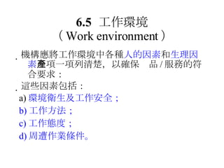 6.5 工作環境 （ Work environment ）  機構應將工作環境中各種 人的因素 和 生理因素 一項一項列清楚，以確保產品 / 服務的符合要求：  這些因素包括： a) 環境衛生及工作安全； b) 工作方法； c) 工作態度； d) 周遭作業條件。 